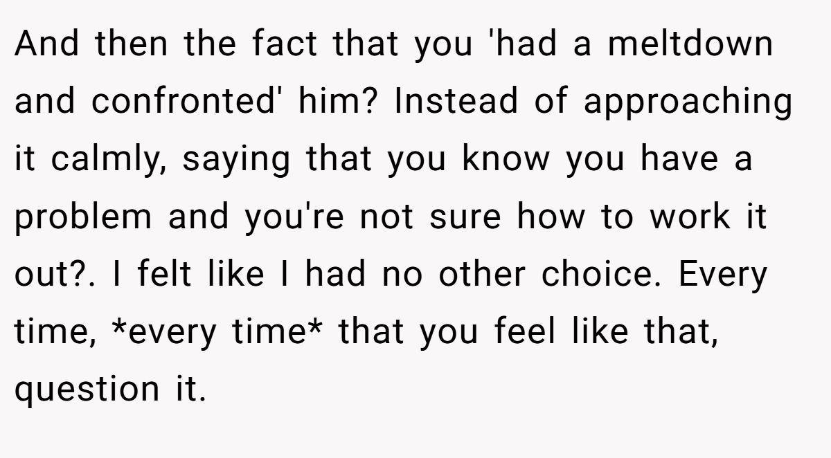 And then the fact that you 'had a meltdown and confronted' him? Instead of approaching it calmly, saying that you know you have a problem and you're not sure how to work it out?. I felt like I had no other choice. Every time, *every time* that you feel like that, question it.