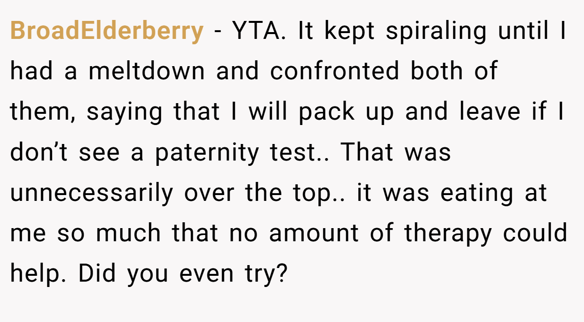 BroadElderberry − YTA. It kept spiraling until I had a meltdown and confronted both of them, saying that I will pack up and leave if I don’t see a paternity test.. That was unnecessarily over the top.. it was eating at me so much that no amount of therapy could help. Did you even try?
