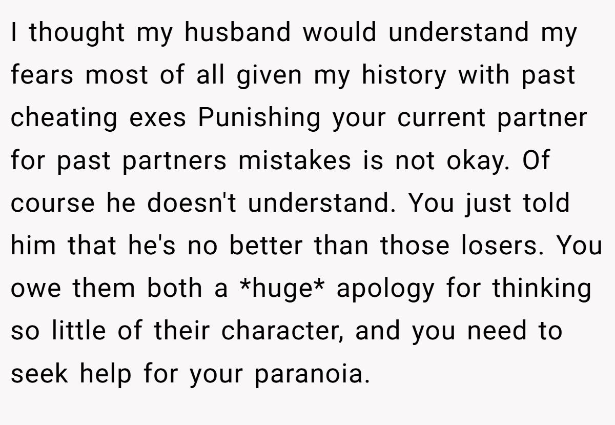 I thought my husband would understand my fears most of all given my history with past cheating exes Punishing your current partner for past partners mistakes is not okay. Of course he doesn't understand. You just told him that he's no better than those losers. You owe them both a *huge* apology for thinking so little of their character, and you need to seek help for your paranoia.
