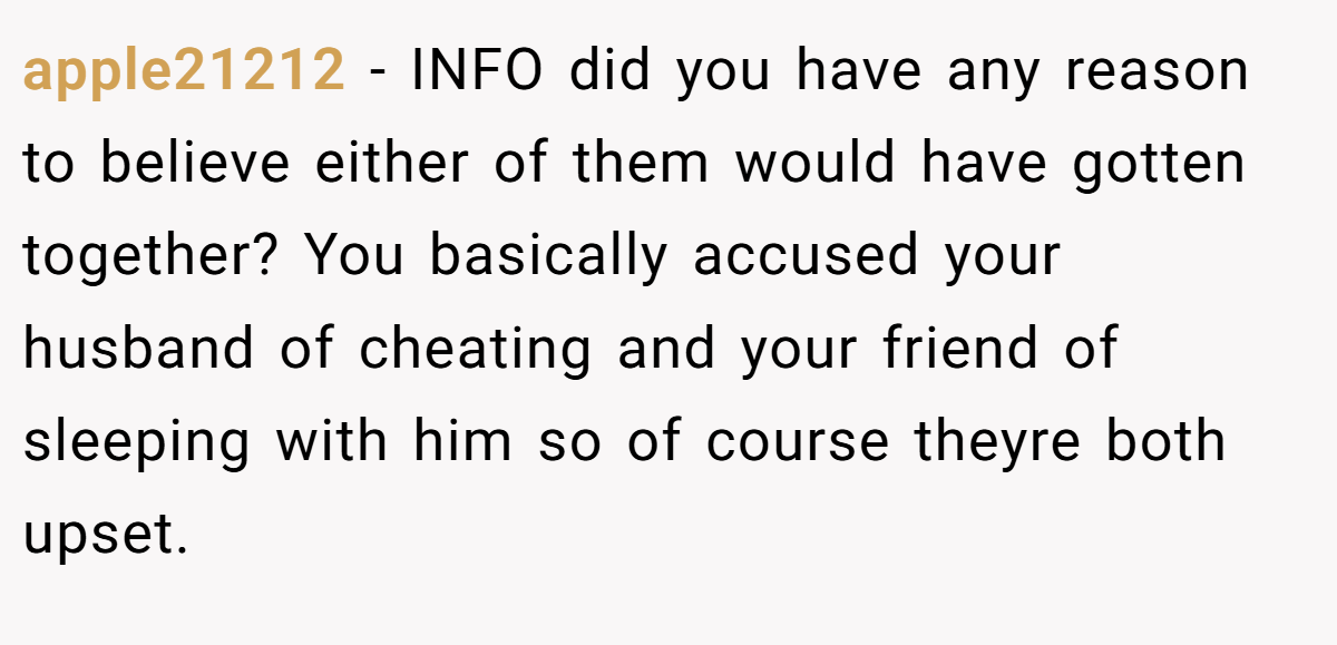 apple21212 − INFO did you have any reason to believe either of them would have gotten together? You basically accused your husband of cheating and your friend of sleeping with him so of course theyre both upset.