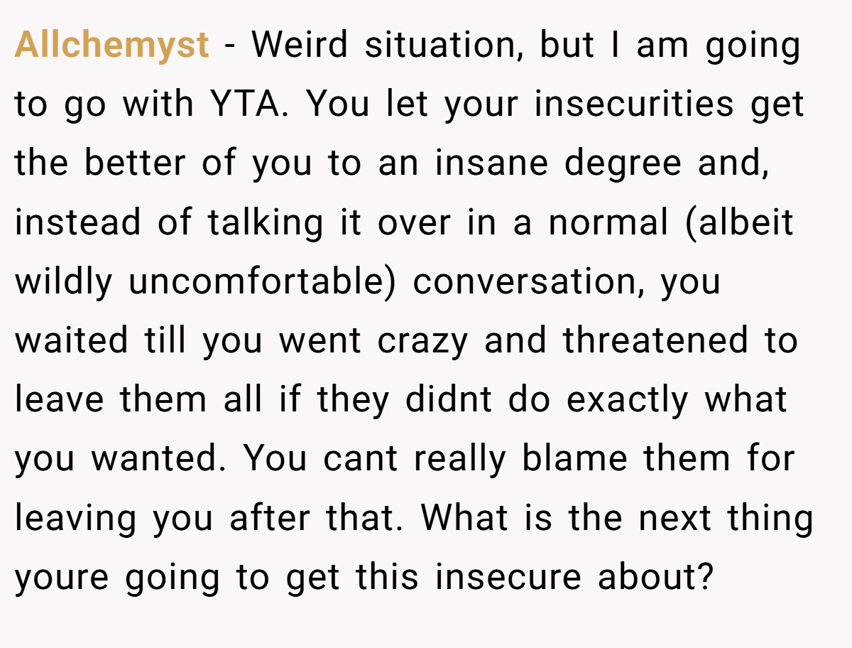 Allchemyst − Weird situation, but I am going to go with YTA. You let your insecurities get the better of you to an insane degree and, instead of talking it over in a normal (albeit wildly uncomfortable) conversation, you waited till you went crazy and threatened to leave them all if they didnt do exactly what you wanted. You cant really blame them for leaving you after that. What is the next thing youre going to get this insecure about?
