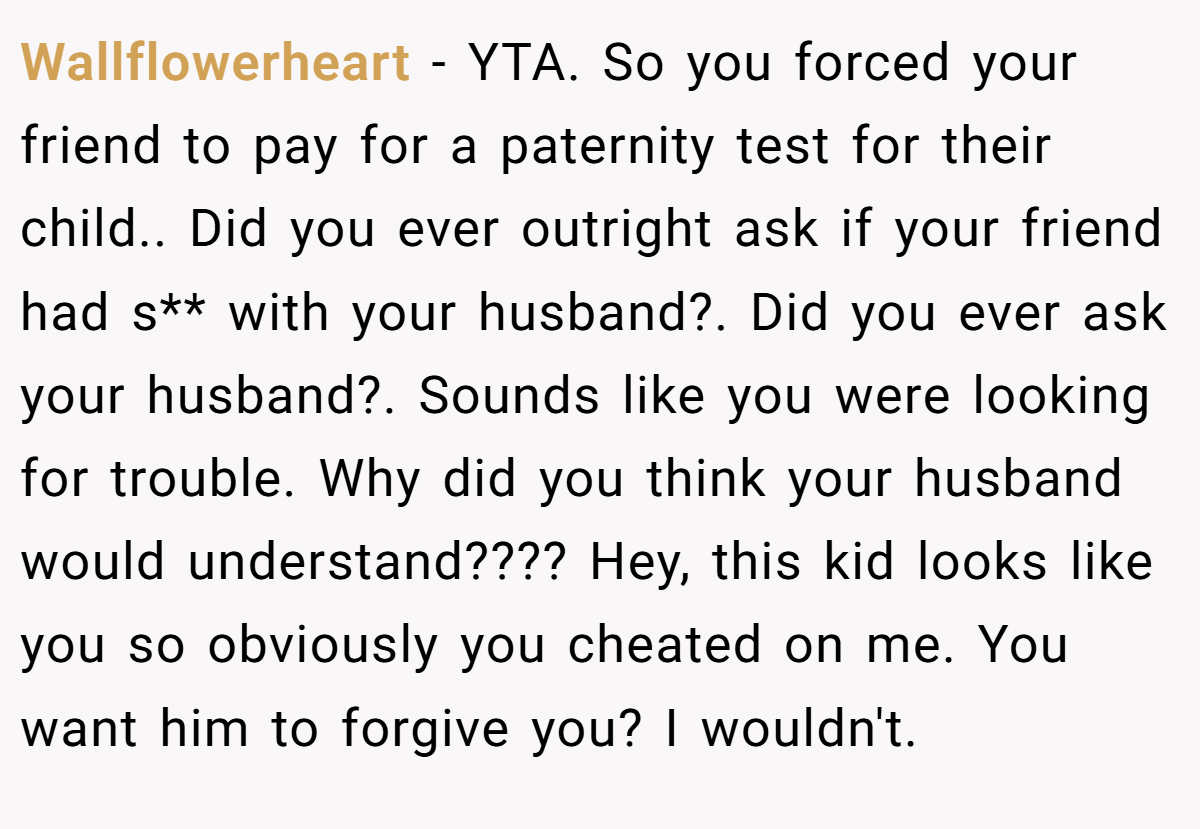 Wallflowerheart − YTA. So you forced your friend to pay for a paternity test for their child.. Did you ever outright ask if your friend had s** with your husband?. Did you ever ask your husband?. Sounds like you were looking for trouble. Why did you think your husband would understand???? Hey, this kid looks like you so obviously you cheated on me. You want him to forgive you? I wouldn't.