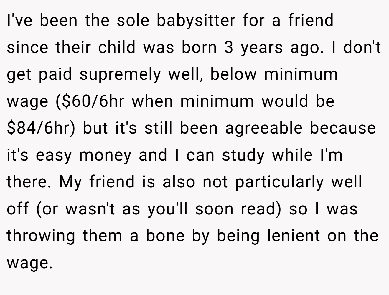 I've been the sole babysitter for a friend since their child was born 3 years ago. I don't get paid supremely well, below minimum wage ($60/6hr when minimum would be $84/6hr) but it's still been agreeable because it's easy money and I can study while I'm there. My friend is also not particularly well off (or wasn't as you'll soon read) so I was throwing them a bone by being lenient on the wage.
