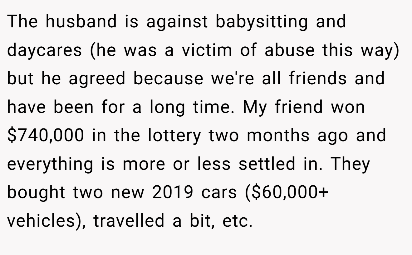 The husband is against babysitting and daycares (he was a victim of abuse this way) but he agreed because we're all friends and have been for a long time. My friend won $740,000 in the lottery two months ago and everything is more or less settled in. They bought two new 2019 cars ($60,000+ vehicles), travelled a bit, etc.