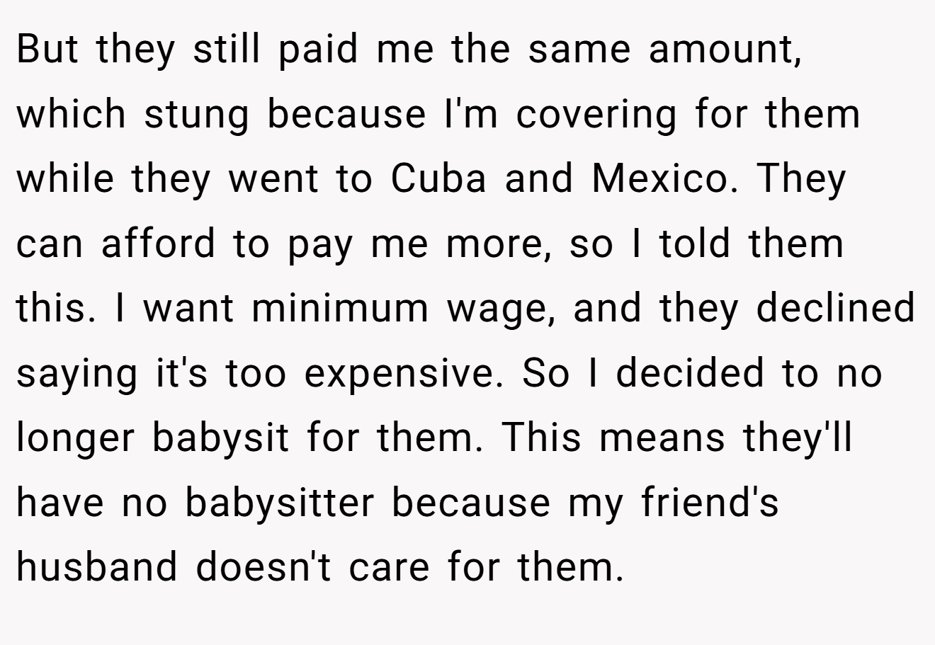 But they still paid me the same amount, which stung because I'm covering for them while they went to Cuba and Mexico. They can afford to pay me more, so I told them this. I want minimum wage, and they declined saying it's too expensive. So I decided to no longer babysit for them. This means they'll have no babysitter because my friend's husband doesn't care for them.