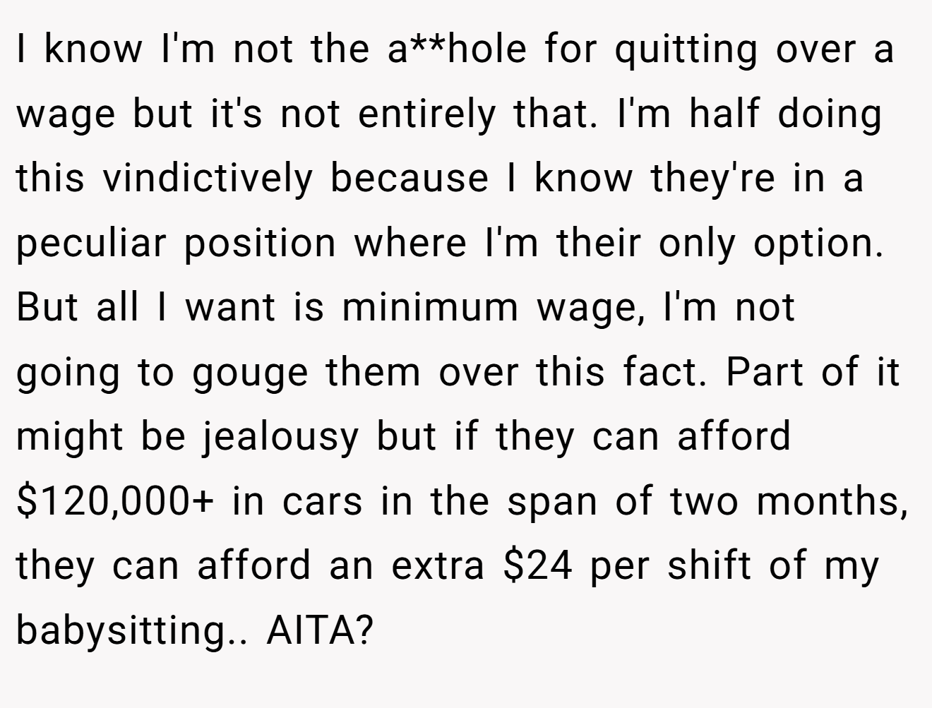 I know I'm not the a**hole for quitting over a wage but it's not entirely that. I'm half doing this vindictively because I know they're in a peculiar position where I'm their only option. But all I want is minimum wage, I'm not going to gouge them over this fact. Part of it might be jealousy but if they can afford $120,000+ in cars in the span of two months, they can afford an extra $24 per shift of my babysitting.. AITA?