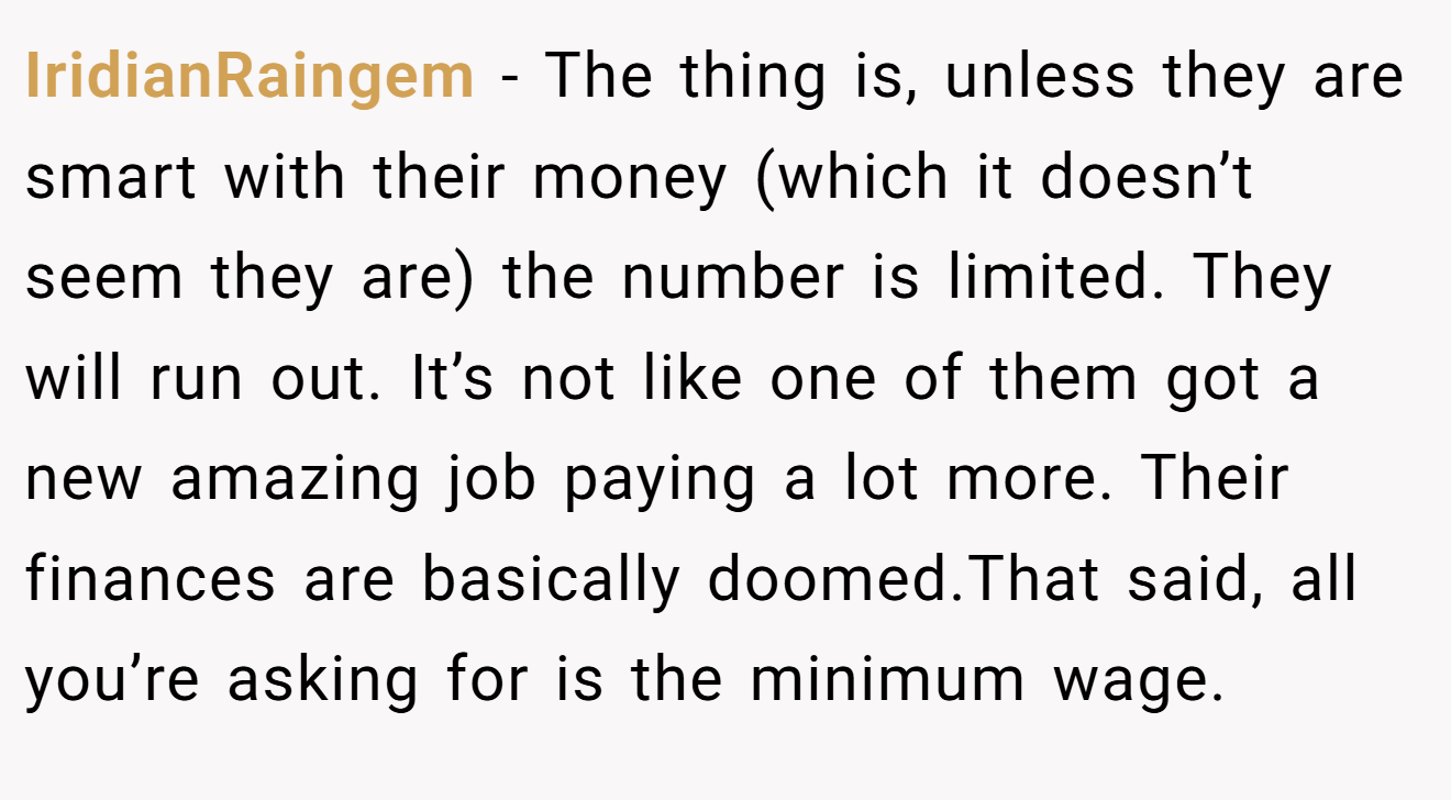 IridianRaingem - The thing is, unless they are smart with their money (which it doesn’t seem they are) the number is limited. They will run out. It’s not like one of them got a new amazing job paying a lot more. Their finances are basically doomed.That said, all you’re asking for is the minimum wage.