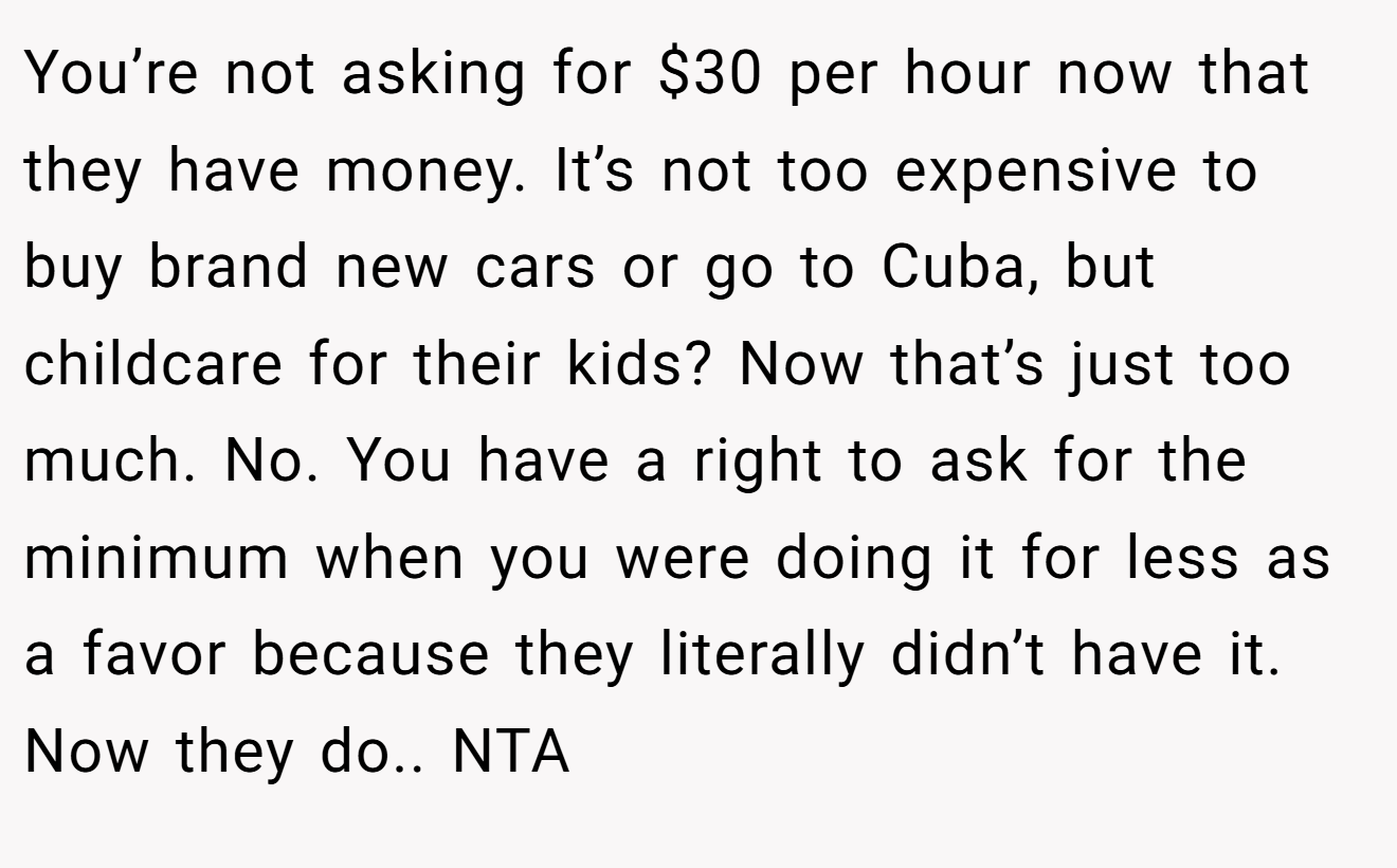 You’re not asking for $30 per hour now that they have money. It’s not too expensive to buy brand new cars or go to Cuba, but childcare for their kids? Now that’s just too much. No. You have a right to ask for the minimum when you were doing it for less as a favor because they literally didn’t have it. Now they do.. NTA