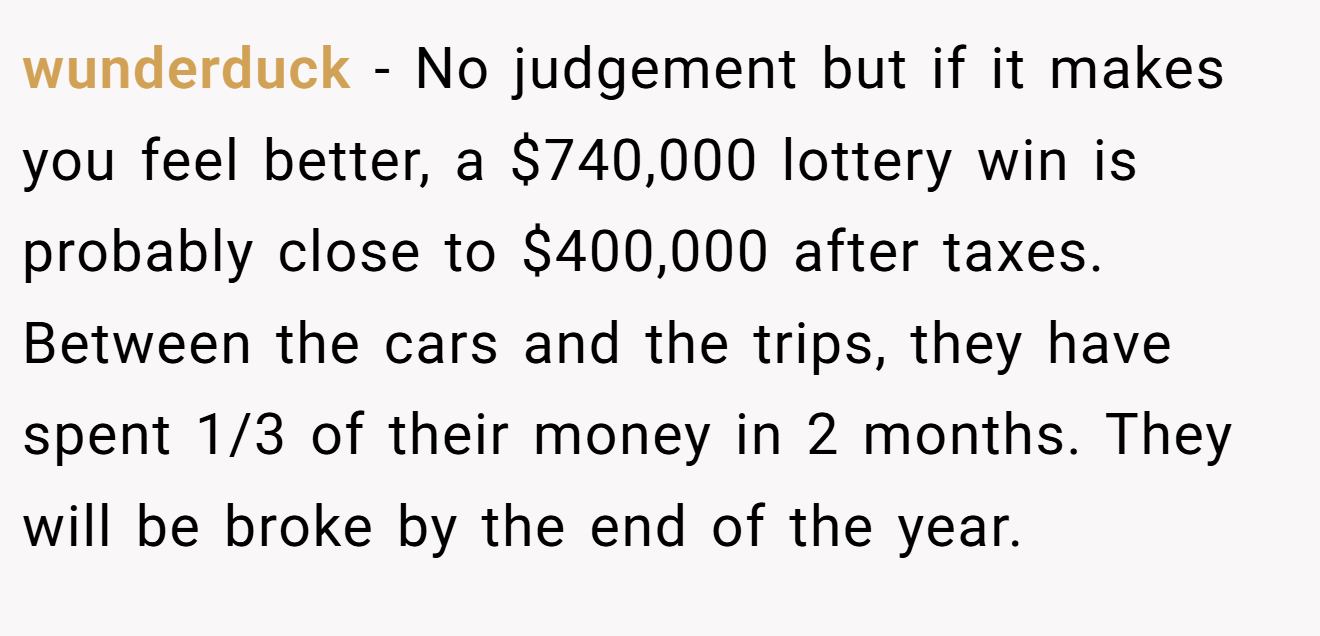 wunderduck - No judgement but if it makes you feel better, a $740,000 lottery win is probably close to $400,000 after taxes. Between the cars and the trips, they have spent 1/3 of their money in 2 months. They will be broke by the end of the year.