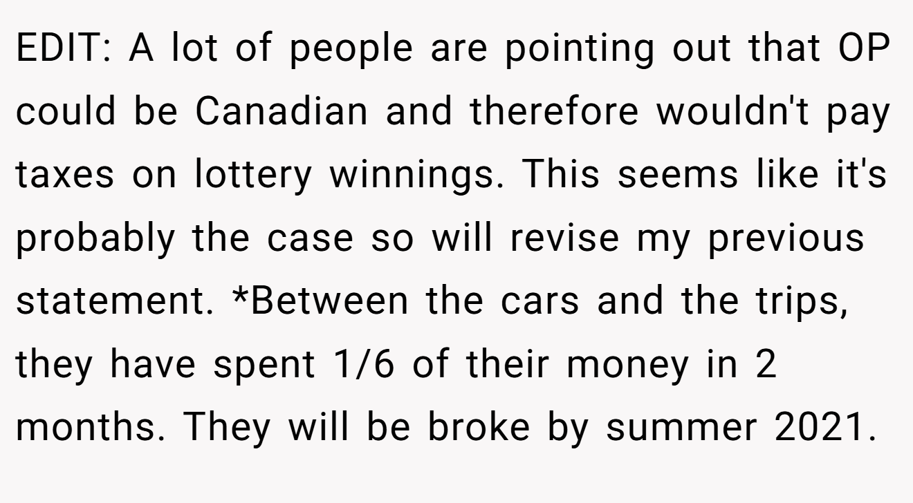 EDIT: A lot of people are pointing out that OP could be Canadian and therefore wouldn't pay taxes on lottery winnings. This seems like it's probably the case so will revise my previous statement. *Between the cars and the trips, they have spent 1/6 of their money in 2 months. They will be broke by summer 2021.