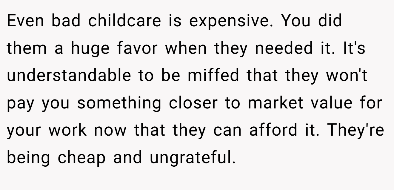 Even bad childcare is expensive. You did them a huge favor when they needed it. It's understandable to be miffed that they won't pay you something closer to market value for your work now that they can afford it. They're being cheap and ungrateful.