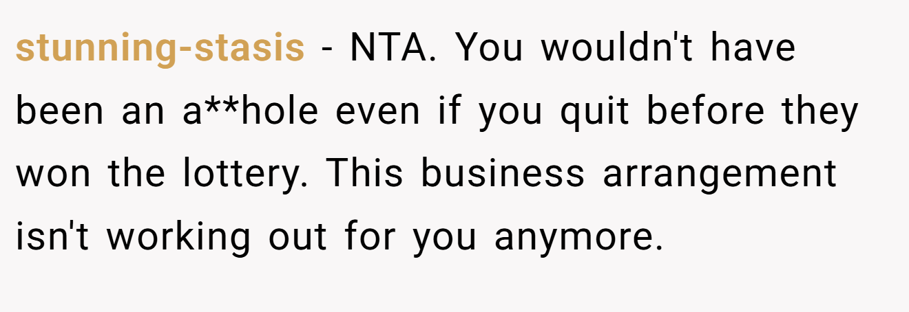 stunning-stasis - NTA. You wouldn't have been an a**hole even if you quit before they won the lottery. This business arrangement isn't working out for you anymore.
