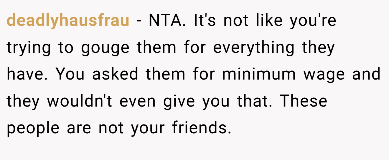 deadlyhausfrau - NTA. It's not like you're trying to gouge them for everything they have. You asked them for minimum wage and they wouldn't even give you that. These people are not your friends.