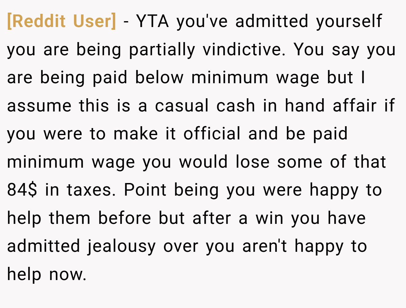 [Reddit User] - YTA you've admitted yourself you are being partially vindictive. You say you are being paid below minimum wage but I assume this is a casual cash in hand affair if you were to make it official and be paid minimum wage you would lose some of that 84$ in taxes. Point being you were happy to help them before but after a win you have admitted jealousy over you aren't happy to help now.