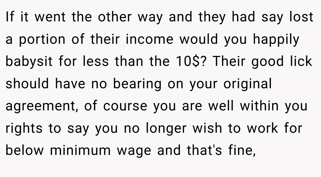 If it went the other way and they had say lost a portion of their income would you happily babysit for less than the 10$? Their good lick should have no bearing on your original agreement, of course you are well within you rights to say you no longer wish to work for below minimum wage and that's fine,