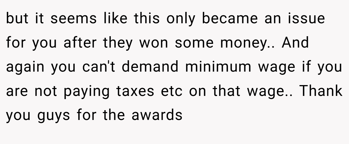 but it seems like this only became an issue for you after they won some money.. And again you can't demand minimum wage if you are not paying taxes etc on that wage.. Thank you guys for the awards