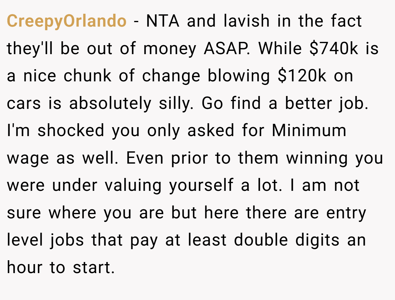 CreepyOrlando - NTA and lavish in the fact they'll be out of money ASAP. While $740k is a nice chunk of change blowing $120k on cars is absolutely silly. Go find a better job. I'm shocked you only asked for Minimum wage as well. Even prior to them winning you were under valuing yourself a lot. I am not sure where you are but here there are entry level jobs that pay at least double digits an hour to start.