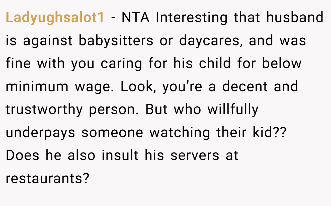 Ladyughsalot1 - NTA Interesting that husband is against babysitters or daycares, and was fine with you caring for his child for below minimum wage. Look, you’re a decent and trustworthy person. But who willfully underpays someone watching their kid?? Does he also insult his servers at restaurants?