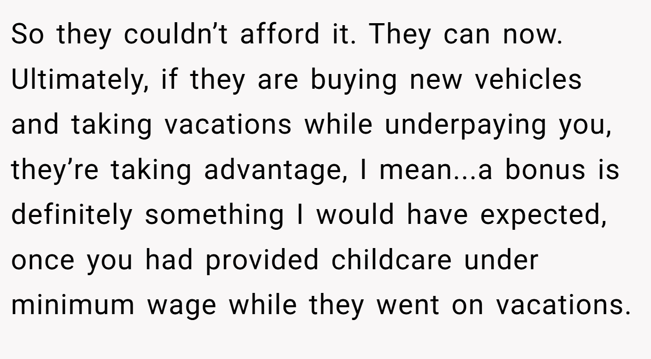 So they couldn’t afford it. They can now. Ultimately, if they are buying new vehicles and taking vacations while underpaying you, they’re taking advantage, I mean...a bonus is definitely something I would have expected, once you had provided childcare under minimum wage while they went on vacations.
