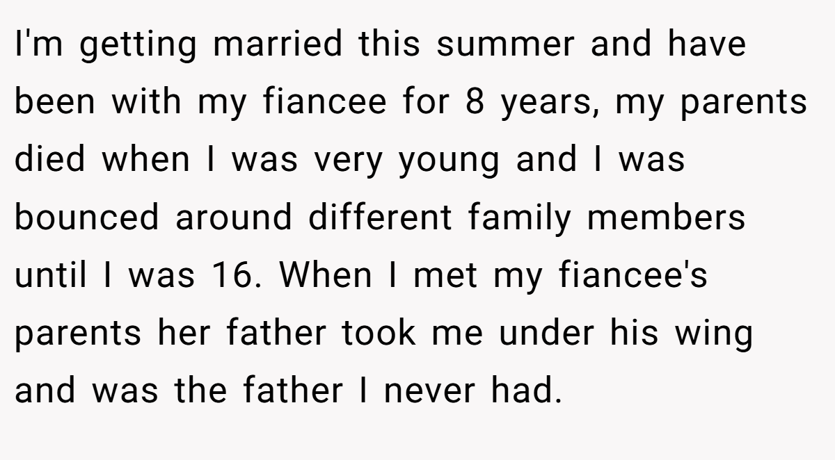 I'm getting married this summer and have been with my fiancee for 8 years, my parents died when I was very young and I was bounced around different family members until I was 16. When I met my fiancee's parents her father took me under his wing and was the father I never had.