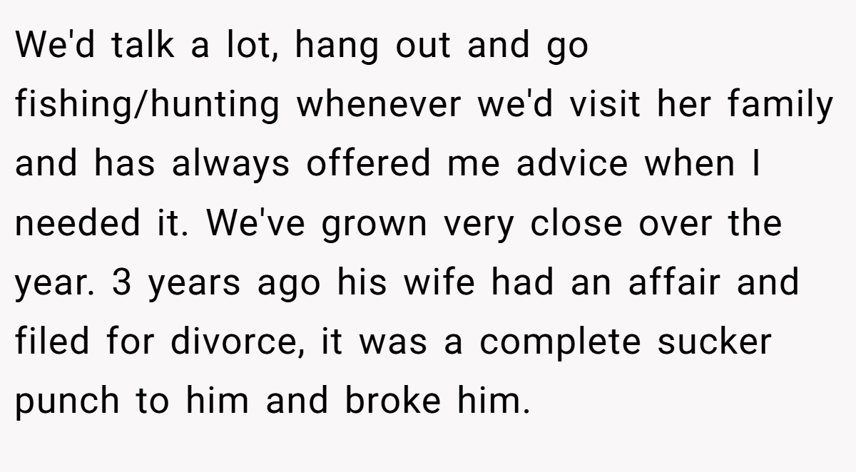 We'd talk a lot, hang out and go fishing/hunting whenever we'd visit her family and has always offered me advice when I needed it. We've grown very close over the year. 3 years ago his wife had an affair and filed for divorce, it was a complete sucker punch to him and broke him.