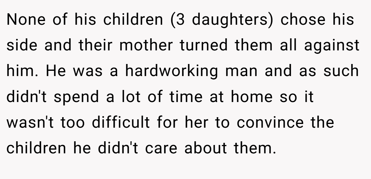 None of his children (3 daughters) chose his side and their mother turned them all against him. He was a hardworking man and as such didn't spend a lot of time at home so it wasn't too difficult for her to convince the children he didn't care about them.