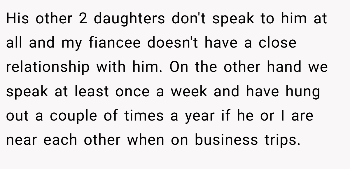 His other 2 daughters don't speak to him at all and my fiancee doesn't have a close relationship with him. On the other hand we speak at least once a week and have hung out a couple of times a year if he or I are near each other when on business trips.