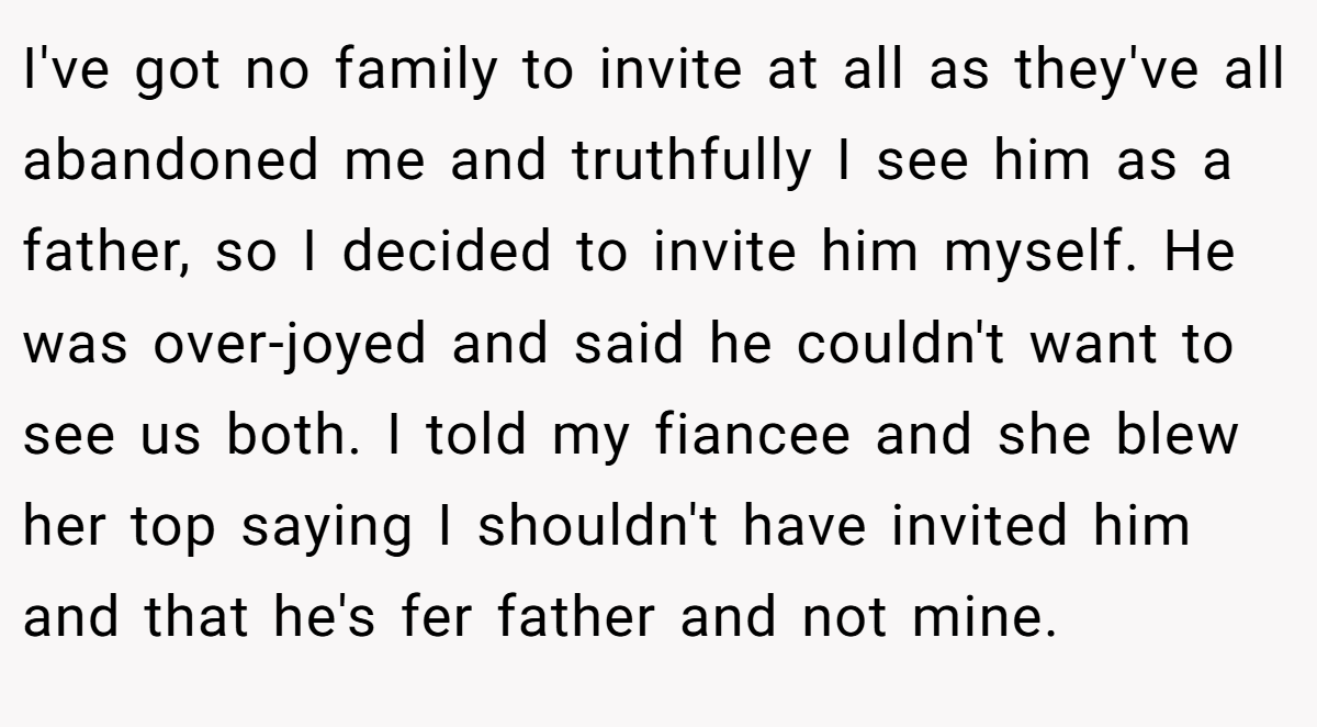 I've got no family to invite at all as they've all abandoned me and truthfully I see him as a father, so I decided to invite him myself. He was over-joyed and said he couldn't want to see us both. I told my fiancee and she blew her top saying I shouldn't have invited him and that he's fer father and not mine.