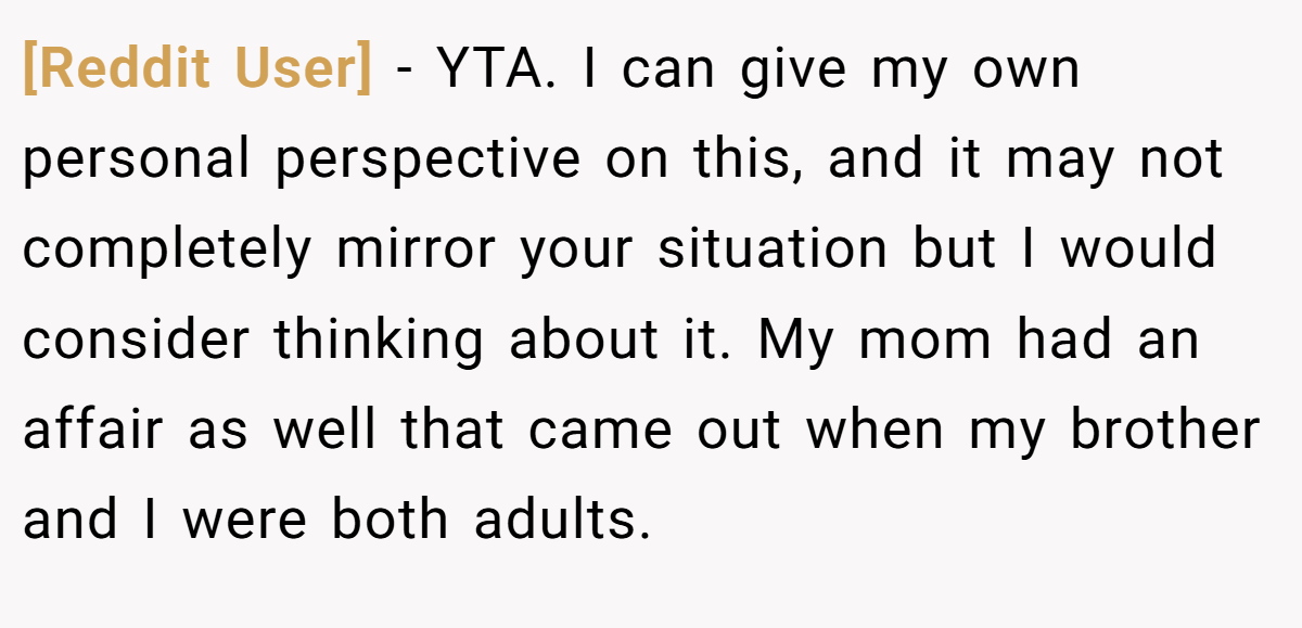 [Reddit User] − YTA. I can give my own personal perspective on this, and it may not completely mirror your situation but I would consider thinking about it. My mom had an affair as well that came out when my brother and I were both adults.