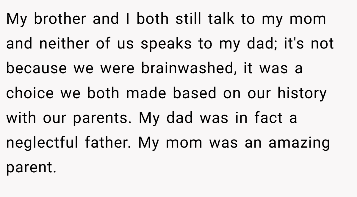 My brother and I both still talk to my mom and neither of us speaks to my dad; it's not because we were brainwashed, it was a choice we both made based on our history with our parents. My dad was in fact a neglectful father. My mom was an amazing parent.