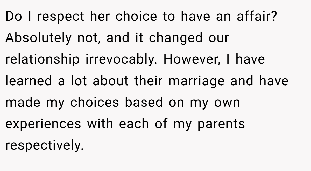 Do I respect her choice to have an affair? Absolutely not, and it changed our relationship irrevocably. However, I have learned a lot about their marriage and have made my choices based on my own experiences with each of my parents respectively.