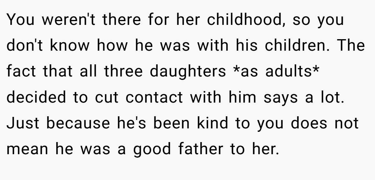 You weren't there for her childhood, so you don't know how he was with his children. The fact that all three daughters *as adults* decided to cut contact with him says a lot. Just because he's been kind to you does not mean he was a good father to her.