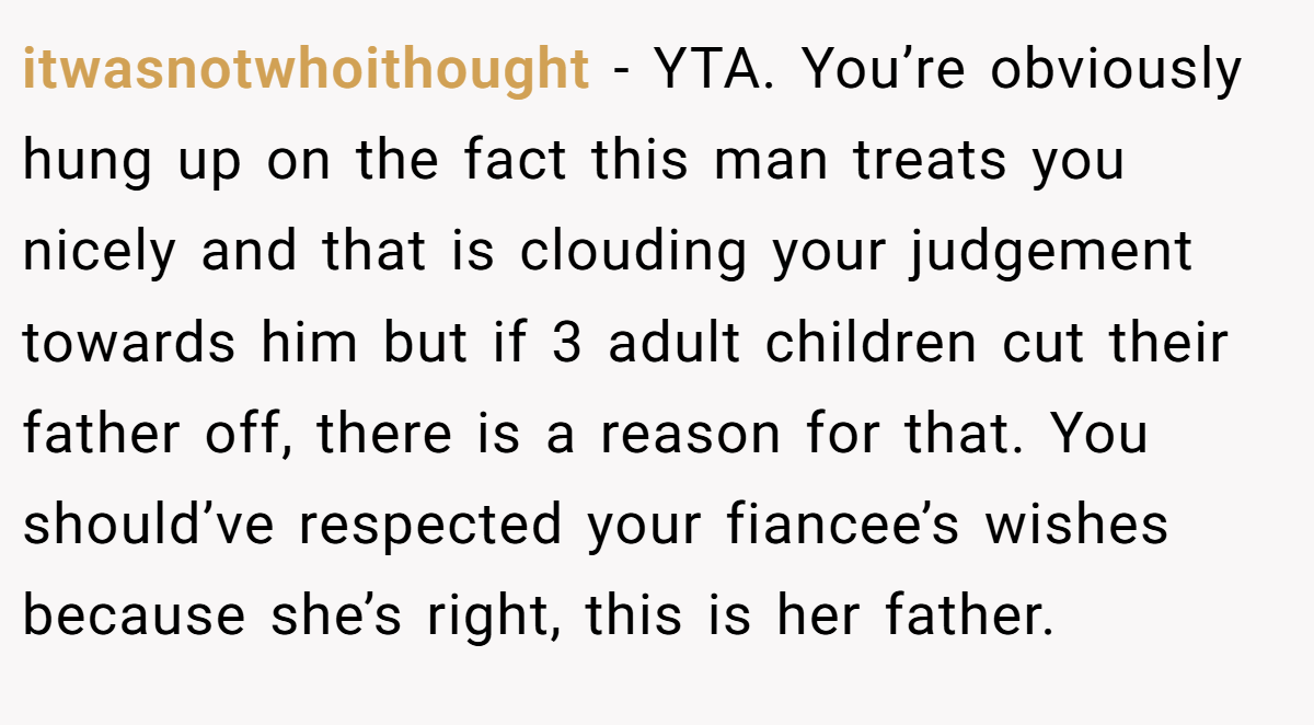itwasnotwhoithought − YTA. You’re obviously hung up on the fact this man treats you nicely and that is clouding your judgement towards him but if 3 adult children cut their father off, there is a reason for that. You should’ve respected your fiancee’s wishes because she’s right, this is her father.