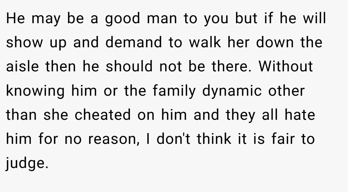 He may be a good man to you but if he will show up and demand to walk her down the aisle then he should not be there. Without knowing him or the family dynamic other than she cheated on him and they all hate him for no reason, I don't think it is fair to judge.