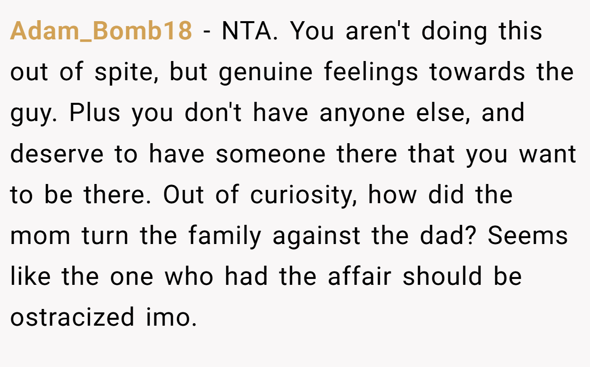 Adam_Bomb18 − NTA. You aren't doing this out of spite, but genuine feelings towards the guy. Plus you don't have anyone else, and deserve to have someone there that you want to be there. Out of curiosity, how did the mom turn the family against the dad? Seems like the one who had the affair should be ostracized imo.