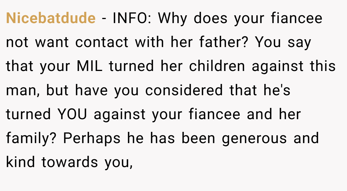 Nicebatdude − INFO: Why does your fiancee not want contact with her father? You say that your MIL turned her children against this man, but have you considered that he's turned YOU against your fiancee and her family? Perhaps he has been generous and kind towards you,
