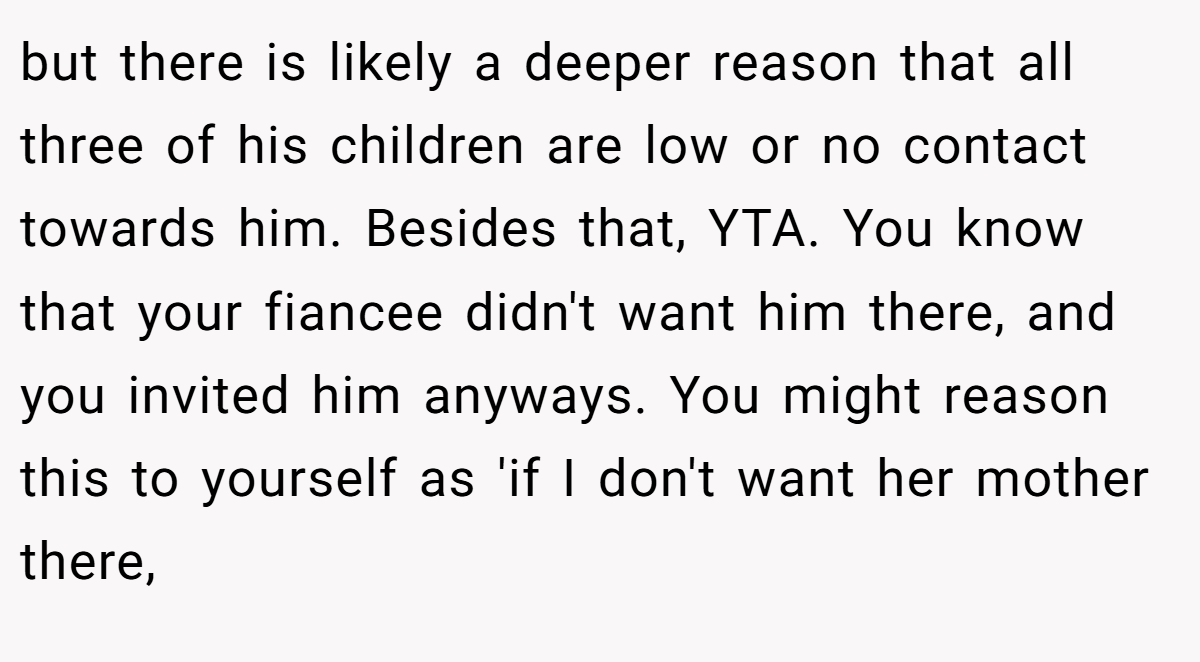 but there is likely a deeper reason that all three of his children are low or no contact towards him. Besides that, YTA. You know that your fiancee didn't want him there, and you invited him anyways. You might reason this to yourself as 'if I don't want her mother there,