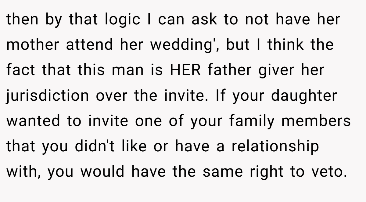 then by that logic I can ask to not have her mother attend her wedding', but I think the fact that this man is HER father giver her jurisdiction over the invite. If your daughter wanted to invite one of your family members that you didn't like or have a relationship with, you would have the same right to veto.