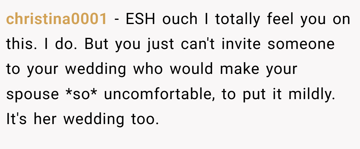 christina0001 − ESH ouch I totally feel you on this. I do. But you just can't invite someone to your wedding who would make your spouse *so* uncomfortable, to put it mildly. It's her wedding too.