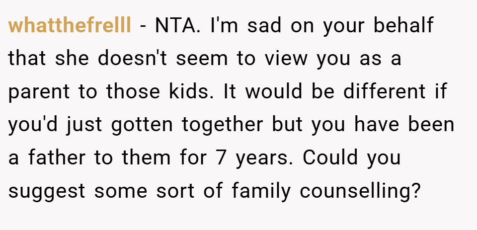 whatthefrelll − NTA. I'm sad on your behalf that she doesn't seem to view you as a parent to those kids. It would be different if you'd just gotten together but you have been a father to them for 7 years. Could you suggest some sort of family counselling?