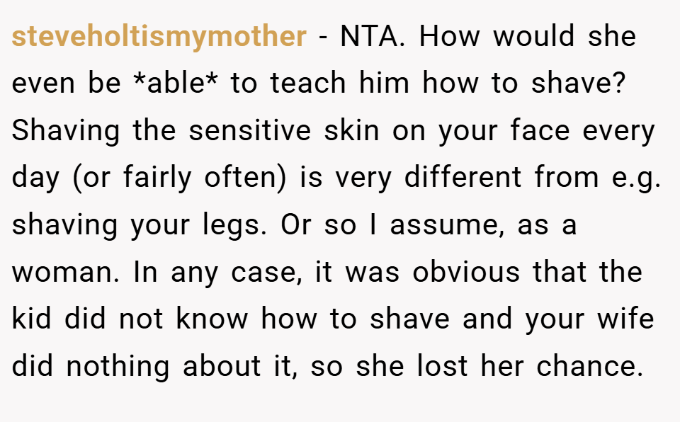 steveholtismymother − NTA. How would she even be *able* to teach him how to shave? Shaving the sensitive skin on your face every day (or fairly often) is very different from e.g. shaving your legs. Or so I assume, as a woman. In any case, it was obvious that the kid did not know how to shave and your wife did nothing about it, so she lost her chance.