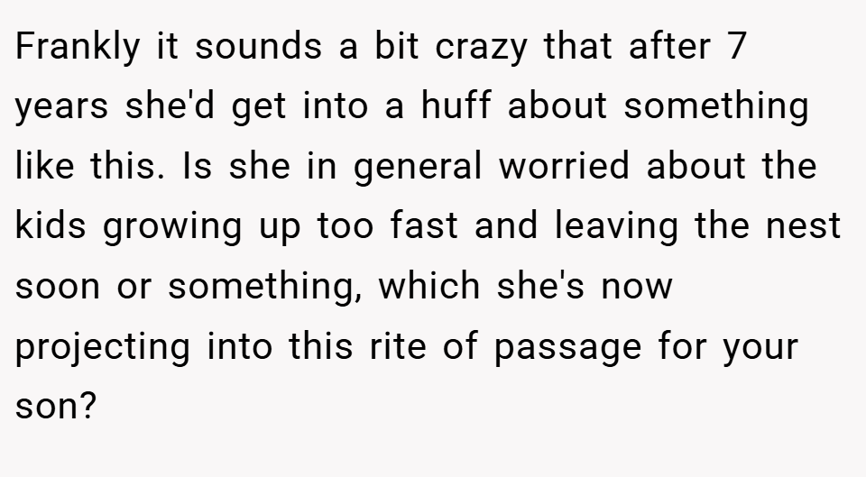 Frankly it sounds a bit crazy that after 7 years she'd get into a huff about something like this. Is she in general worried about the kids growing up too fast and leaving the nest soon or something, which she's now projecting into this rite of passage for your son?