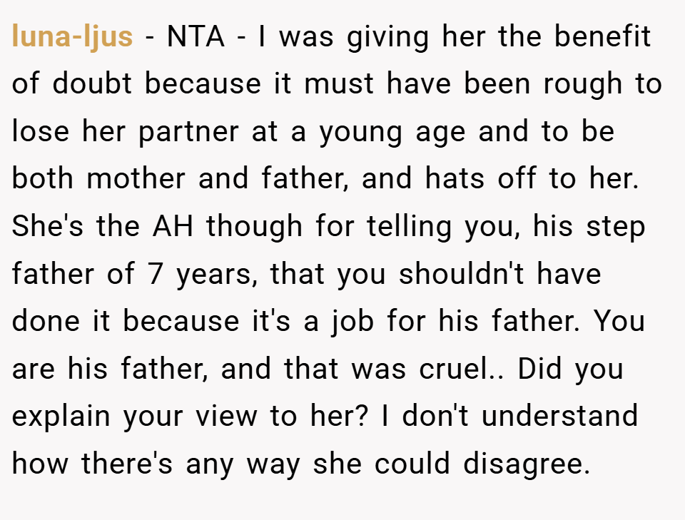 luna-ljus − NTA - I was giving her the benefit of doubt because it must have been rough to lose her partner at a young age and to be both mother and father, and hats off to her. She's the AH though for telling you, his step father of 7 years, that you shouldn't have done it because it's a job for his father. You are his father, and that was cruel.. Did you explain your view to her? I don't understand how there's any way she could disagree.