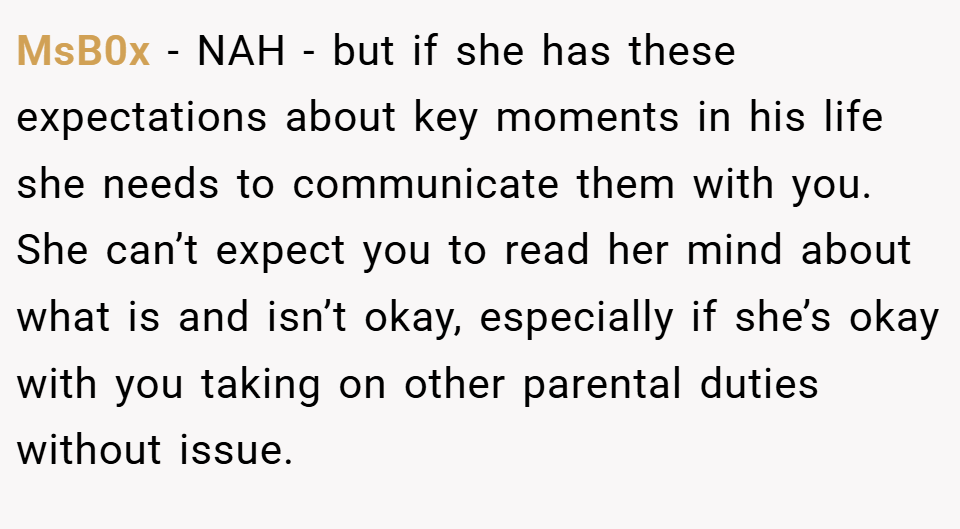 MsB0x − NAH - but if she has these expectations about key moments in his life she needs to communicate them with you. She can’t expect you to read her mind about what is and isn’t okay, especially if she’s okay with you taking on other parental duties without issue.