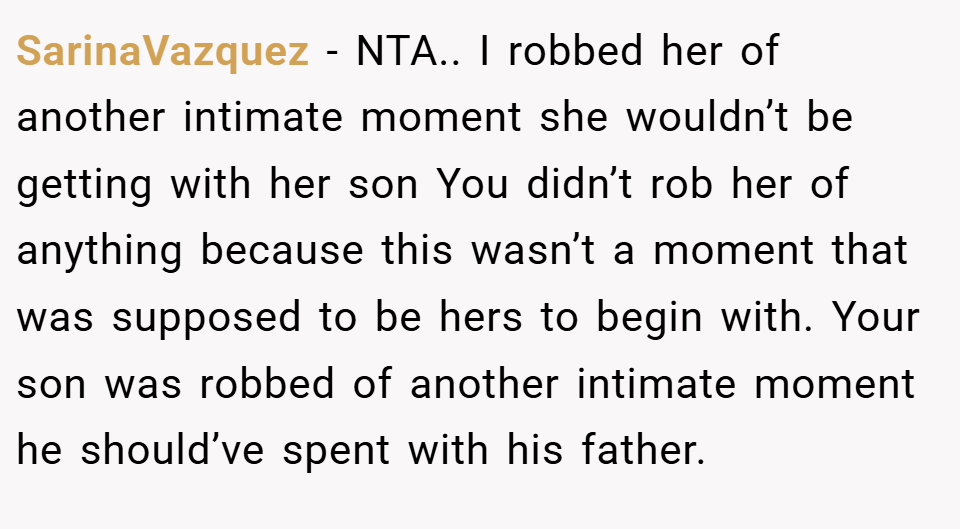 SarinaVazquez − NTA.. I robbed her of another intimate moment she wouldn’t be getting with her son You didn’t rob her of anything because this wasn’t a moment that was supposed to be hers to begin with. Your son was robbed of another intimate moment he should’ve spent with his father.