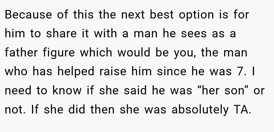 Because of this the next best option is for him to share it with a man he sees as a father figure which would be you, the man who has helped raise him since he was 7. I need to know if she said he was “her son” or not. If she did then she was absolutely TA.