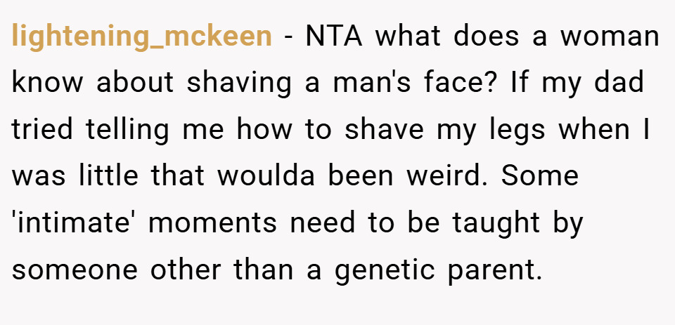 lightening_mckeen − NTA what does a woman know about shaving a man's face? If my dad tried telling me how to shave my legs when I was little that woulda been weird. Some 'intimate' moments need to be taught by someone other than a genetic parent.
