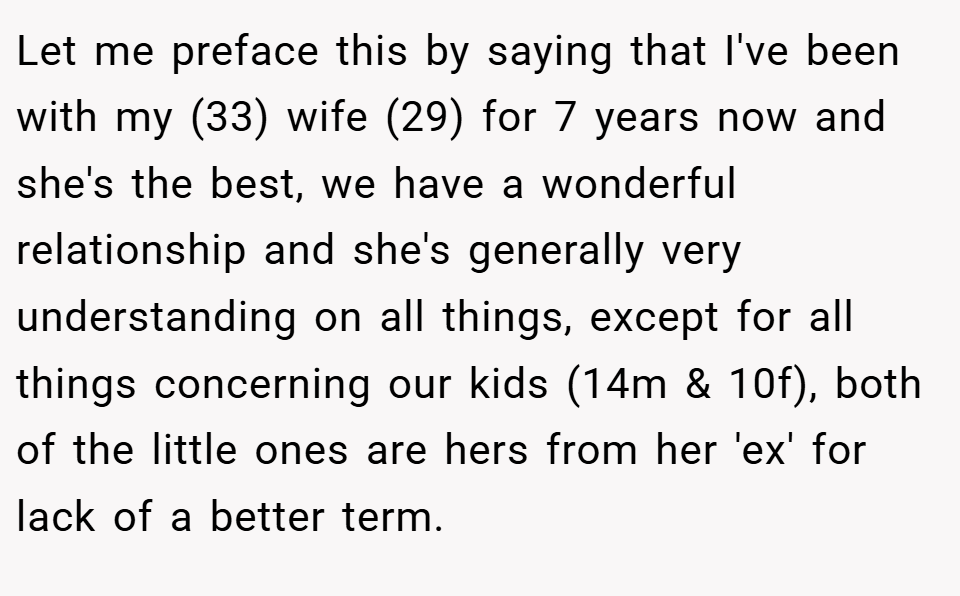 Let me preface this by saying that I've been with my (33) wife (29) for 7 years now and she's the best, we have a wonderful relationship and she's generally very understanding on all things, except for all things concerning our kids (14m & 10f), both of the little ones are hers from her 'ex' for lack of a better term.