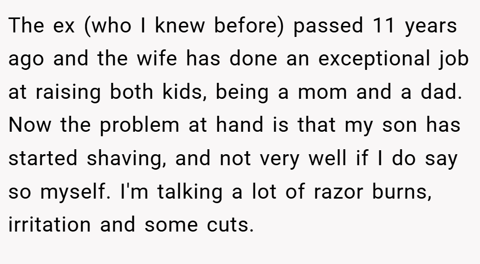 The ex (who I knew before) passed 11 years ago and the wife has done an exceptional job at raising both kids, being a mom and a dad. Now the problem at hand is that my son has started shaving, and not very well if I do say so myself. I'm talking a lot of razor burns, irritation and some cuts.