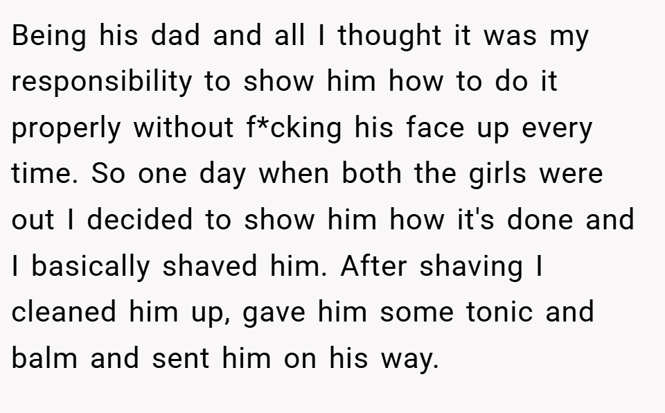 Being his dad and all I thought it was my responsibility to show him how to do it properly without f*cking his face up every time. So one day when both the girls were out I decided to show him how it's done and I basically shaved him. After shaving I cleaned him up, gave him some tonic and balm and sent him on his way.